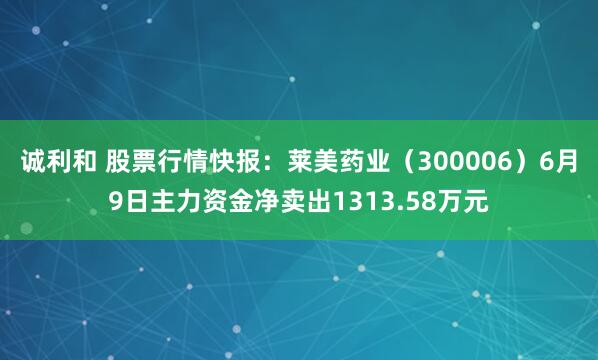 诚利和 股票行情快报：莱美药业（300006）6月9日主力资金净卖出1313.58万元