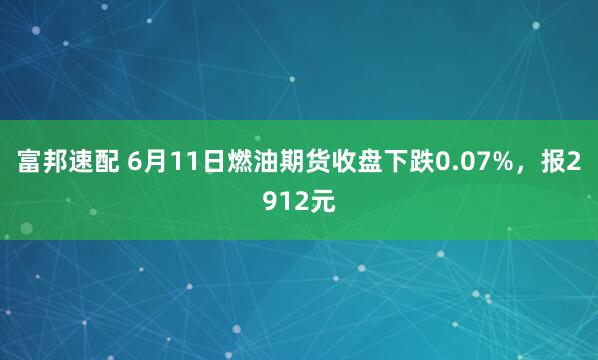 富邦速配 6月11日燃油期货收盘下跌0.07%，报2912元
