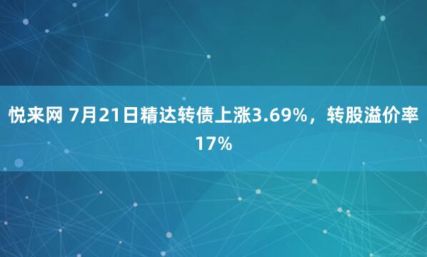 悦来网 7月21日精达转债上涨3.69%，转股溢价率17%