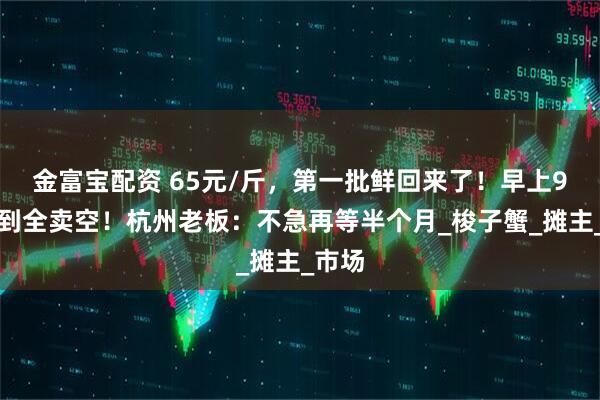 金富宝配资 65元/斤，第一批鲜回来了！早上9点不到全卖空！杭州老板：不急再等半个月_梭子蟹_摊主_市场