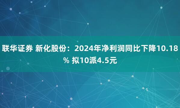 联华证券 新化股份：2024年净利润同比下降10.18% 拟10派4.5元