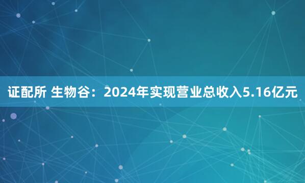 证配所 生物谷：2024年实现营业总收入5.16亿元