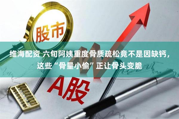 维海配资 六旬阿姨重度骨质疏松竟不是因缺钙，这些“骨量小偷”正让骨头变脆