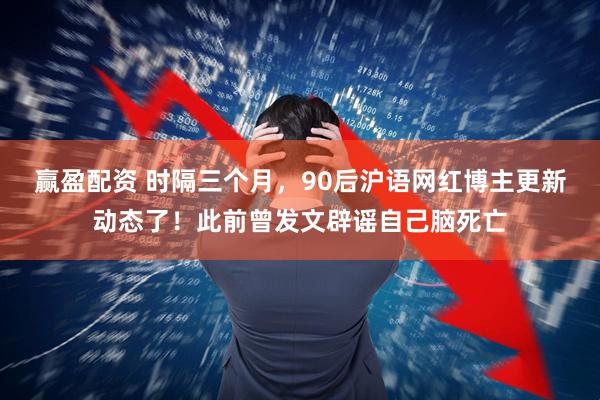 赢盈配资 时隔三个月，90后沪语网红博主更新动态了！此前曾发文辟谣自己脑死亡