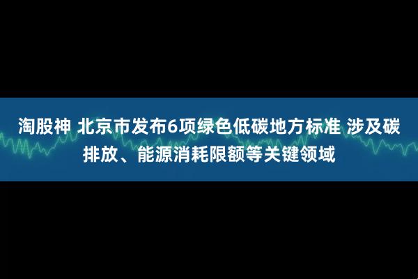 淘股神 北京市发布6项绿色低碳地方标准 涉及碳排放、能源消耗限额等关键领域