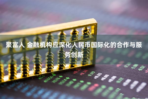 聚富人 金融机构应深化人民币国际化的合作与服务创新