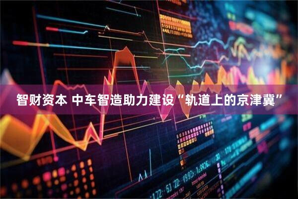 智财资本 中车智造助力建设“轨道上的京津冀”