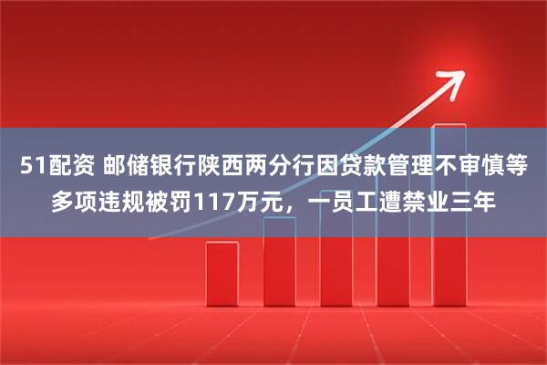 51配资 邮储银行陕西两分行因贷款管理不审慎等多项违规被罚117万元，一员工遭禁业三年